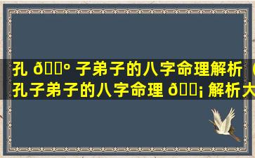 孔 🌺 子弟子的八字命理解析（孔子弟子的八字命理 🐡 解析大全）